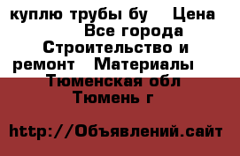 куплю трубы бу  › Цена ­ 10 - Все города Строительство и ремонт » Материалы   . Тюменская обл.,Тюмень г.